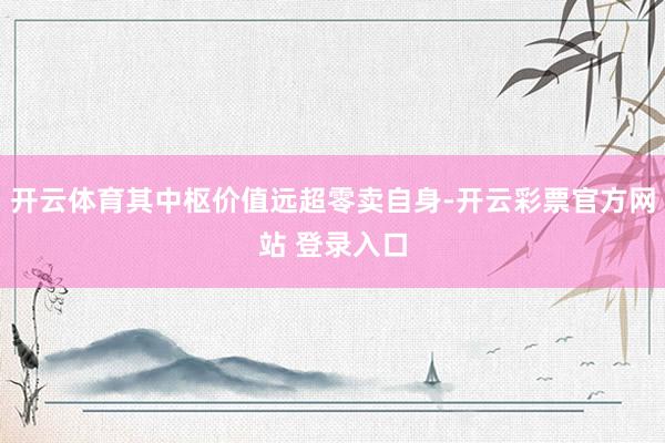 开云体育其中枢价值远超零卖自身-开云彩票官方网站 登录入口