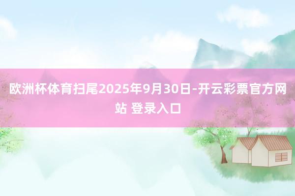 欧洲杯体育扫尾2025年9月30日-开云彩票官方网站 登录入口