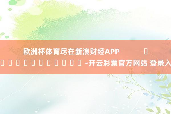 欧洲杯体育尽在新浪财经APP            													-开云彩票官方网站 登录入口