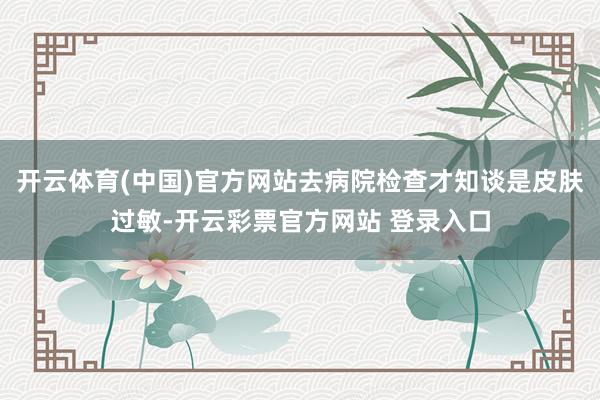 开云体育(中国)官方网站去病院检查才知谈是皮肤过敏-开云彩票官方网站 登录入口
