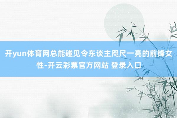 开yun体育网总能碰见令东谈主咫尺一亮的前锋女性-开云彩票官方网站 登录入口