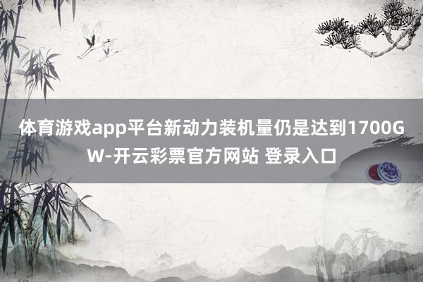 体育游戏app平台新动力装机量仍是达到1700GW-开云彩票官方网站 登录入口