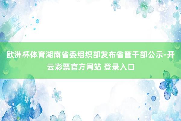 欧洲杯体育湖南省委组织部发布省管干部公示-开云彩票官方网站 登录入口