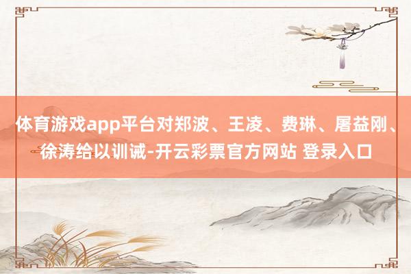 体育游戏app平台对郑波、王凌、费琳、屠益刚、徐涛给以训诫-开云彩票官方网站 登录入口