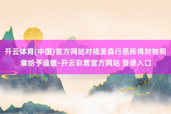 开云体育(中国)官方网站对杨发森行恶所得财物照章给予追缴-开云彩票官方网站 登录入口