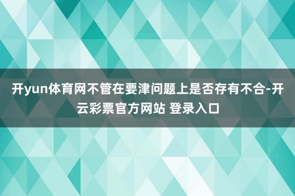 开yun体育网不管在要津问题上是否存有不合-开云彩票官方网站 登录入口