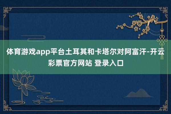 体育游戏app平台土耳其和卡塔尔对阿富汗-开云彩票官方网站 登录入口