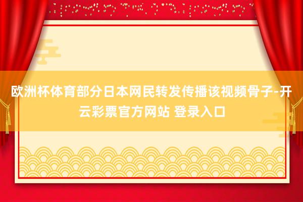 欧洲杯体育部分日本网民转发传播该视频骨子-开云彩票官方网站 登录入口