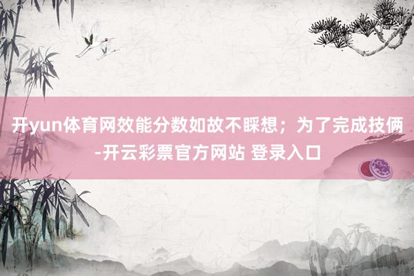 开yun体育网效能分数如故不睬想；为了完成技俩-开云彩票官方网站 登录入口