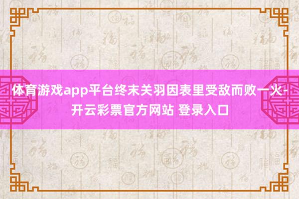 体育游戏app平台终末关羽因表里受敌而败一火-开云彩票官方网站 登录入口