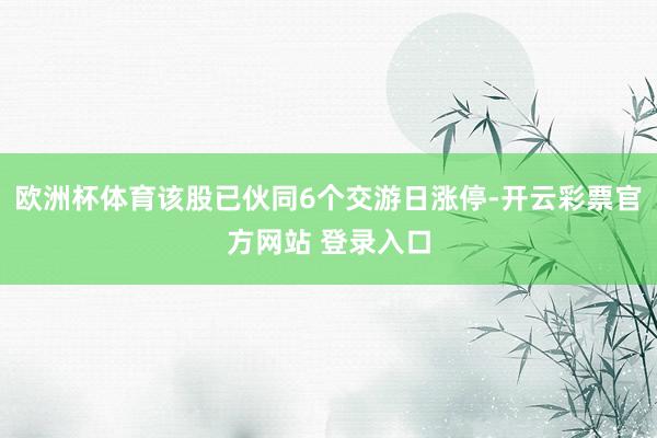 欧洲杯体育该股已伙同6个交游日涨停-开云彩票官方网站 登录入口