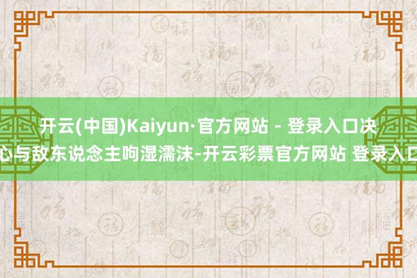 开云(中国)Kaiyun·官方网站 - 登录入口决心与敌东说念主呴湿濡沫-开云彩票官方网站 登录入口
