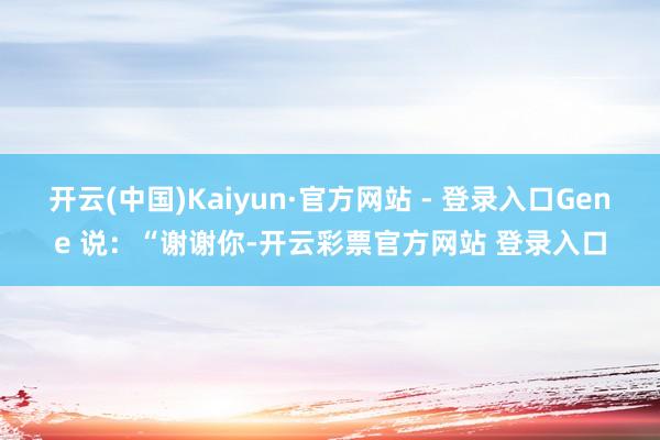 开云(中国)Kaiyun·官方网站 - 登录入口Gene 说:“谢谢你-开云彩票官方网站 登录入口
