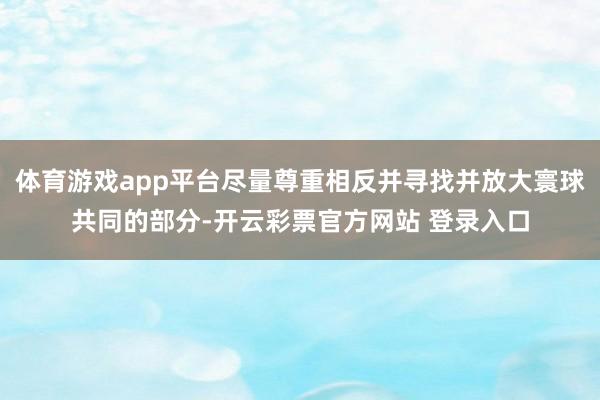 体育游戏app平台尽量尊重相反并寻找并放大寰球共同的部分-开云彩票官方网站 登录入口