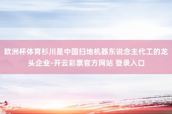 欧洲杯体育杉川是中国扫地机器东说念主代工的龙头企业-开云彩票官方网站 登录入口
