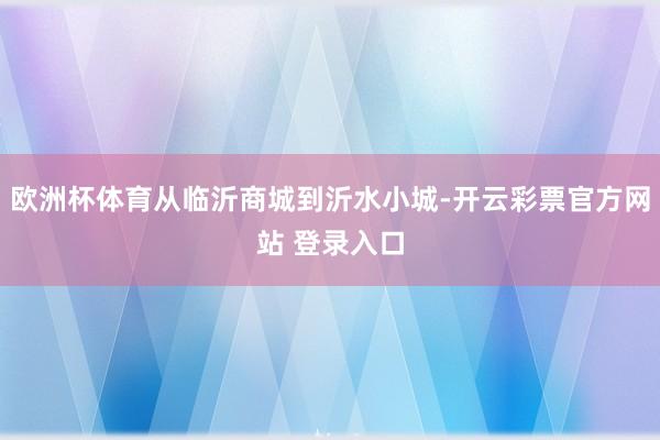欧洲杯体育从临沂商城到沂水小城-开云彩票官方网站 登录入口