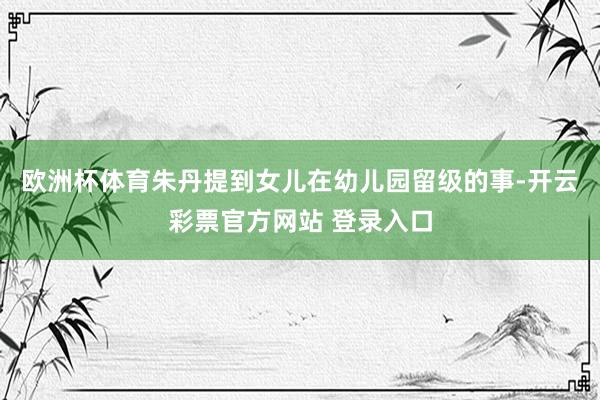欧洲杯体育朱丹提到女儿在幼儿园留级的事-开云彩票官方网站 登录入口