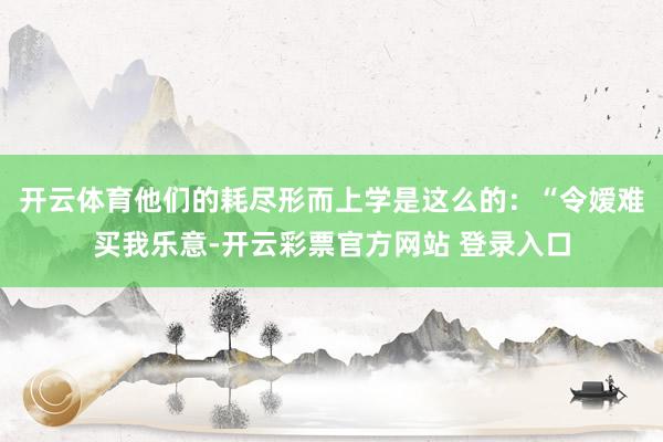 开云体育他们的耗尽形而上学是这么的:“令嫒难买我乐意-开云彩票官方网站 登录入口