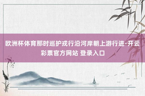 欧洲杯体育那时巡护戎行沿河岸朝上游行进-开云彩票官方网站 登录入口