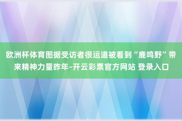 欧洲杯体育图据受访者很运道被看到“鹿鸣野”带来精神力量昨年-开云彩票官方网站 登录入口