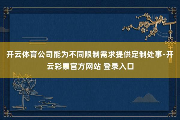 开云体育公司能为不同限制需求提供定制处事-开云彩票官方网站 登录入口